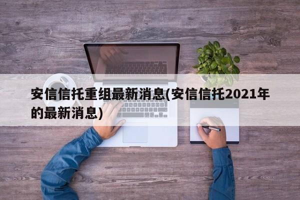 安信信托重组最新消息(安信信托2021年的最新消息)