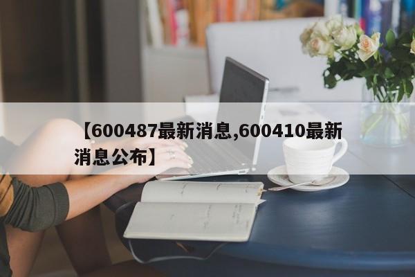 【600487最新消息,600410最新消息公布】