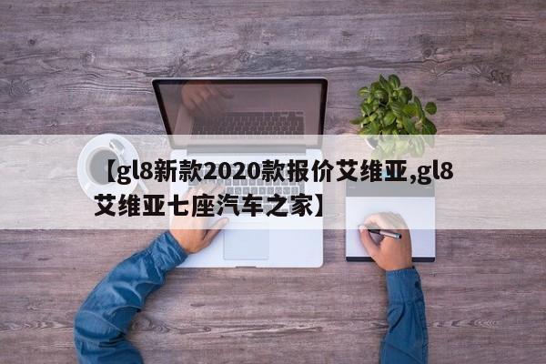 【gl8新款2020款报价艾维亚,gl8艾维亚七座汽车之家】