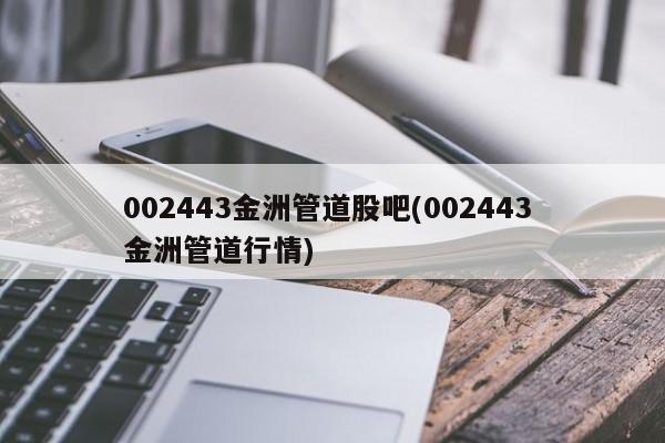 002443金洲管道股吧(002443 金洲管道行情)