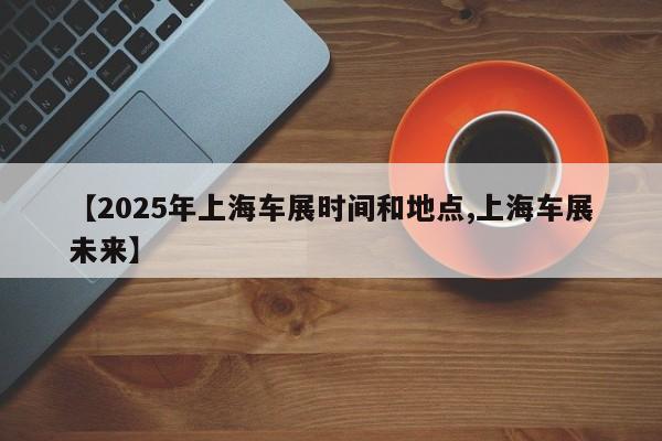 【2025年上海车展时间和地点,上海车展未来】