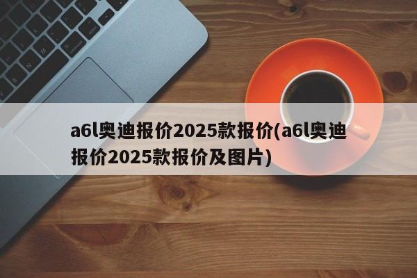 a6l奥迪报价2025款报价(a6l奥迪报价2025款报价及图片)