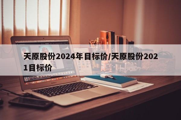 天原股份2024年目标价/天原股份2021目标价