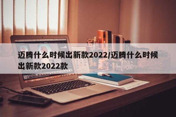迈腾什么时候出新款2022/迈腾什么时候出新款2022款