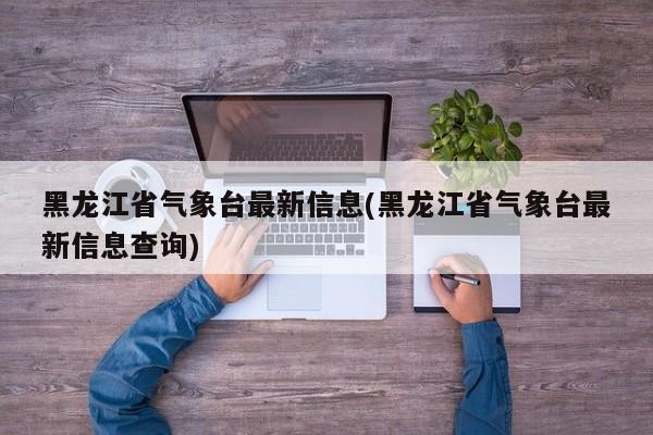 黑龙江省气象台最新信息(黑龙江省气象台最新信息查询)