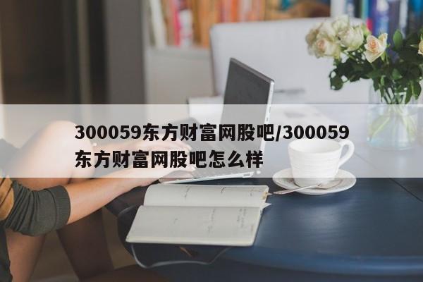 300059东方财富网股吧/300059东方财富网股吧怎么样