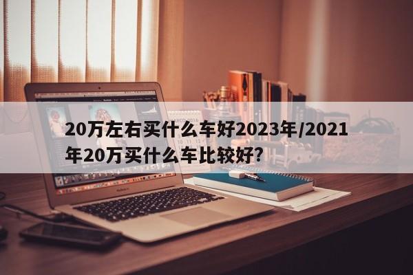 20万左右买什么车好2023年/2021年20万买什么车比较好?