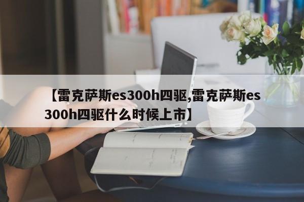 【雷克萨斯es300h四驱,雷克萨斯es300h四驱什么时候上市】
