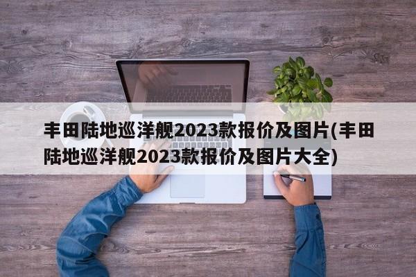 丰田陆地巡洋舰2023款报价及图片(丰田陆地巡洋舰2023款报价及图片大全)