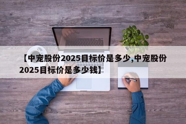 【中宠股份2025目标价是多少,中宠股份2025目标价是多少钱】