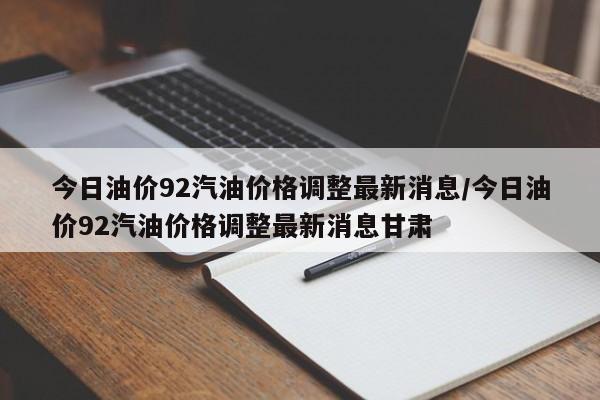 今日油价92汽油价格调整最新消息/今日油价92汽油价格调整最新消息甘肃