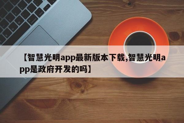 【智慧光明app最新版本下载,智慧光明app是政府开发的吗】