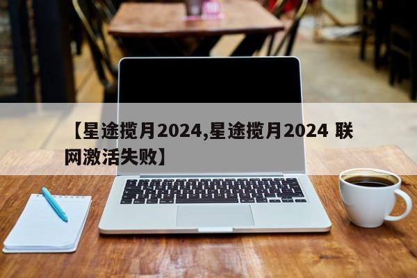 【星途揽月2024,星途揽月2024 联网激活失败】