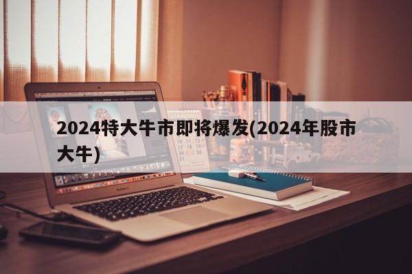 2024特大牛市即将爆发(2024年股市大牛)