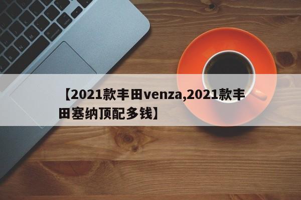 【2021款丰田venza,2021款丰田塞纳顶配多钱】