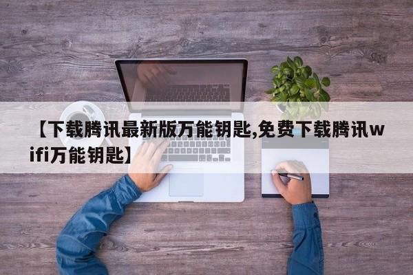 【下载腾讯最新版万能钥匙,免费下载腾讯wifi万能钥匙】