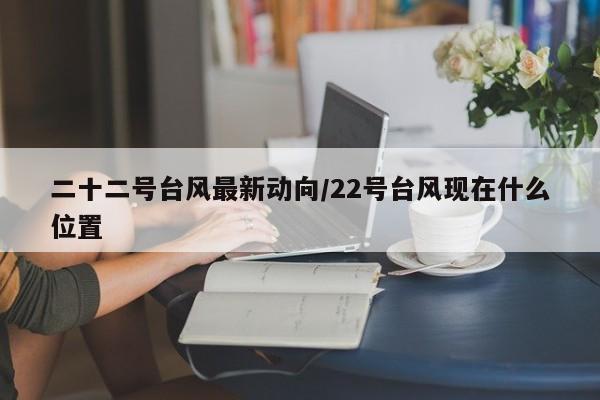 二十二号台风最新动向/22号台风现在什么位置