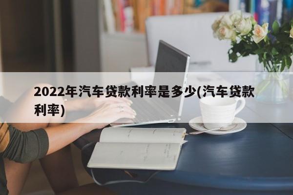 2022年汽车贷款利率是多少(汽车贷款 利率)