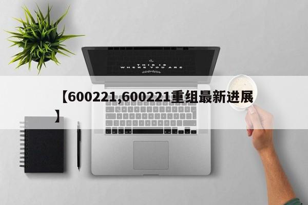 【600221,600221重组最新进展】