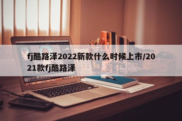 fj酷路泽2022新款什么时候上市/2021款fj酷路泽