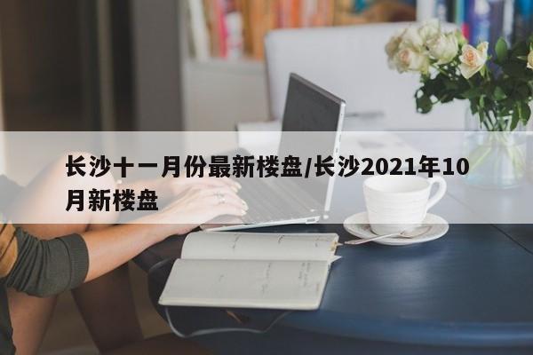 长沙十一月份最新楼盘/长沙2021年10月新楼盘