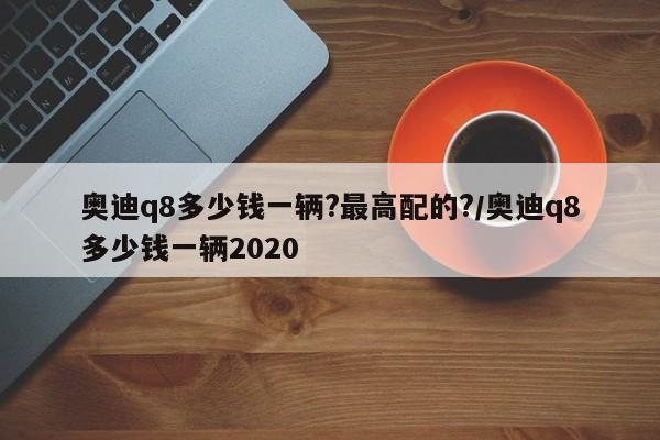 奥迪q8多少钱一辆?最高配的?/奥迪q8多少钱一辆2020