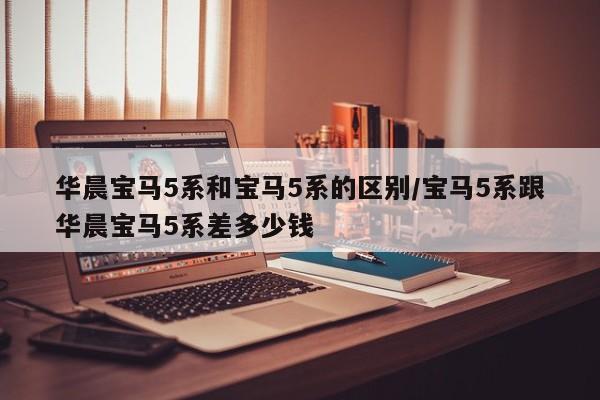 华晨宝马5系和宝马5系的区别/宝马5系跟华晨宝马5系差多少钱