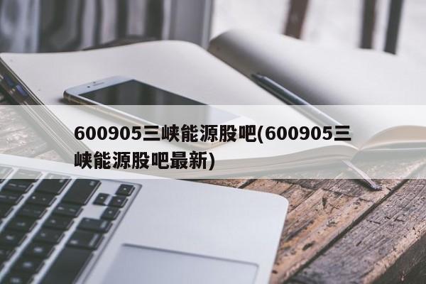 600905三峡能源股吧(600905三峡能源股吧最新)