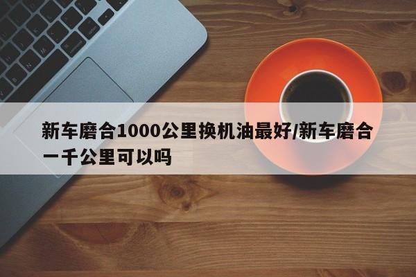 新车磨合1000公里换机油最好/新车磨合一千公里可以吗