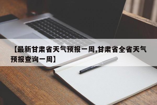 【最新甘肃省天气预报一周,甘肃省全省天气预报查询一周】