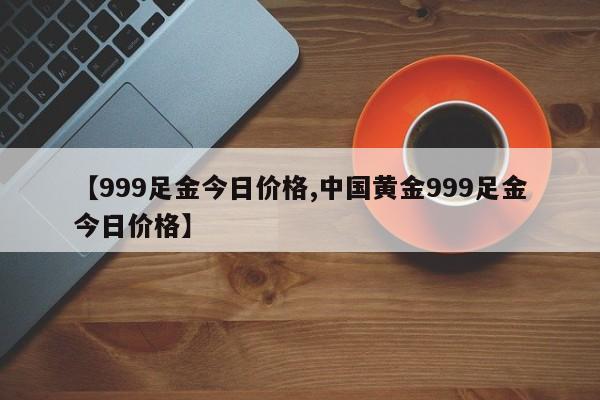 【999足金今日价格,中国黄金999足金今日价格】