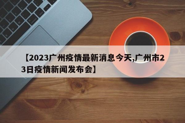 【2023广州疫情最新消息今天,广州市23日疫情新闻发布会】