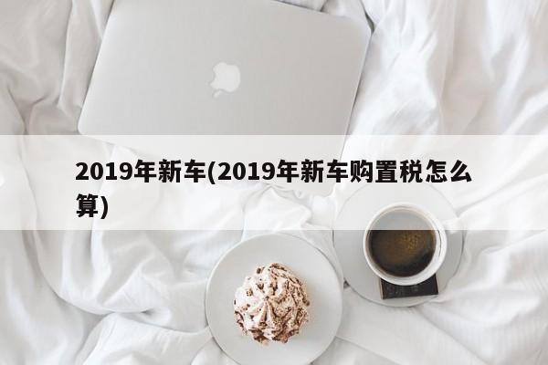 2019年新车(2019年新车购置税怎么算)