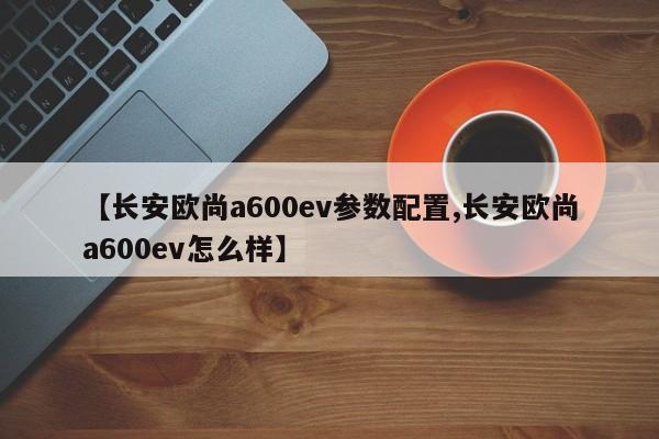 【长安欧尚a600ev参数配置,长安欧尚a600ev怎么样】