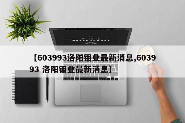【603993洛阳钼业最新消息,603993 洛阳钼业最新消息】
