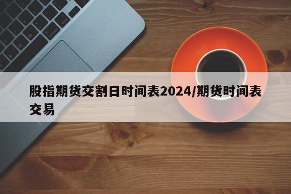 股指期货交割日时间表2024/期货时间表交易