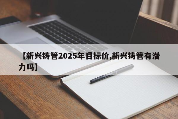 【新兴铸管2025年目标价,新兴铸管有潜力吗】