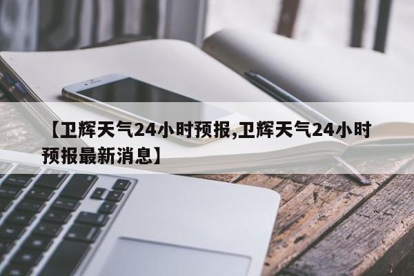 【卫辉天气24小时预报,卫辉天气24小时预报最新消息】