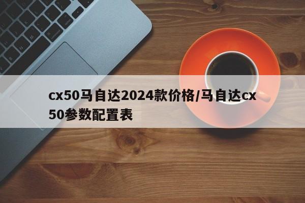 cx50马自达2024款价格/马自达cx50参数配置表