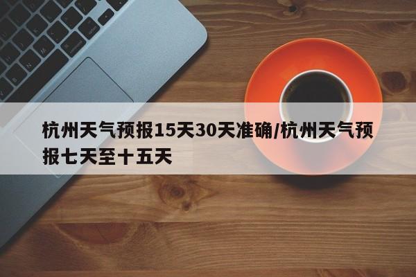 杭州天气预报15天30天准确/杭州天气预报七天至十五天