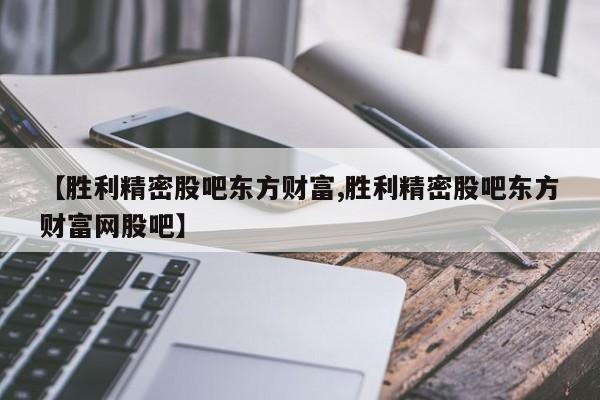 【胜利精密股吧东方财富,胜利精密股吧东方财富网股吧】