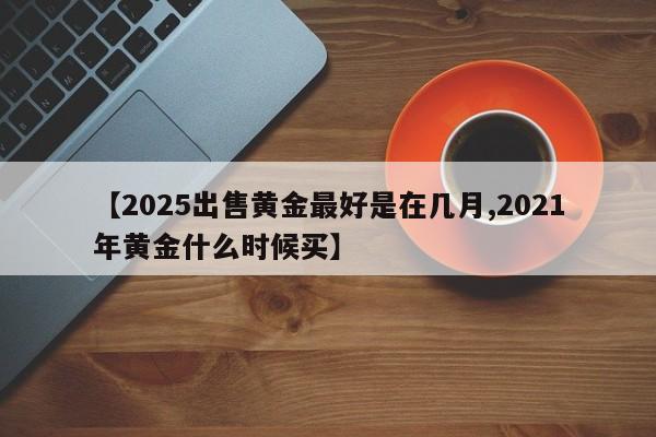 【2025出售黄金最好是在几月,2021年黄金什么时候买】