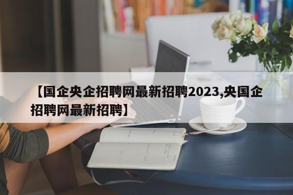 【国企央企招聘网最新招聘2023,央国企招聘网最新招聘】