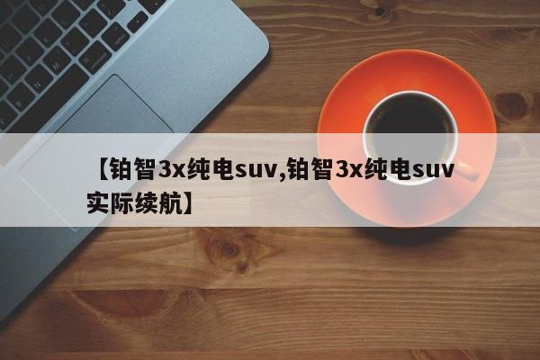 【铂智3x纯电suv,铂智3x纯电suv实际续航】