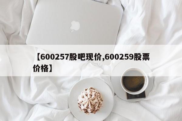 【600257股吧现价,600259股票价格】