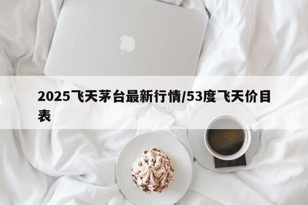 2025飞天茅台最新行情/53度飞天价目表