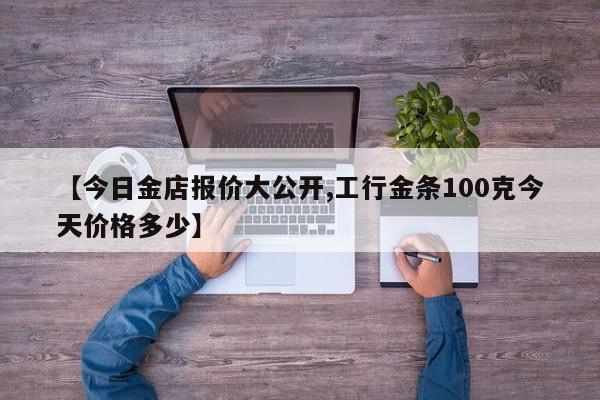 【今日金店报价大公开,工行金条100克今天价格多少】