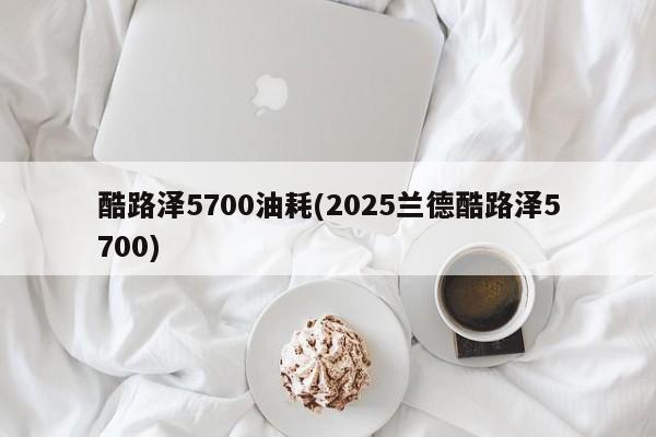 酷路泽5700油耗(2025兰德酷路泽5700)