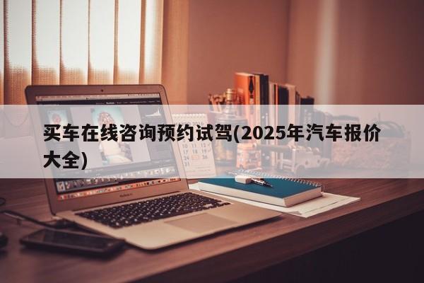 买车在线咨询预约试驾(2025年汽车报价大全)