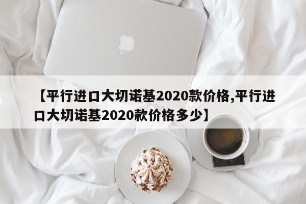 【平行进口大切诺基2020款价格,平行进口大切诺基2020款价格多少】